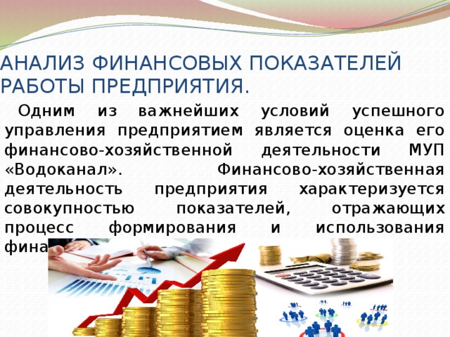 АНАЛИЗ ФИНАНСОВЫХ ПОКАЗАТЕЛЕЙ РАБОТЫ ПРЕДПРИЯТИЯ. Одним из важнейших условий успешного управления предприятием является оценка его финансово-хозяйственной деятельности МУП «Водоканал». Финансово-хозяйственная деятельность предприятия характеризуется совокупностью показателей, отражающих процесс формирования и использования финансовых средств. 