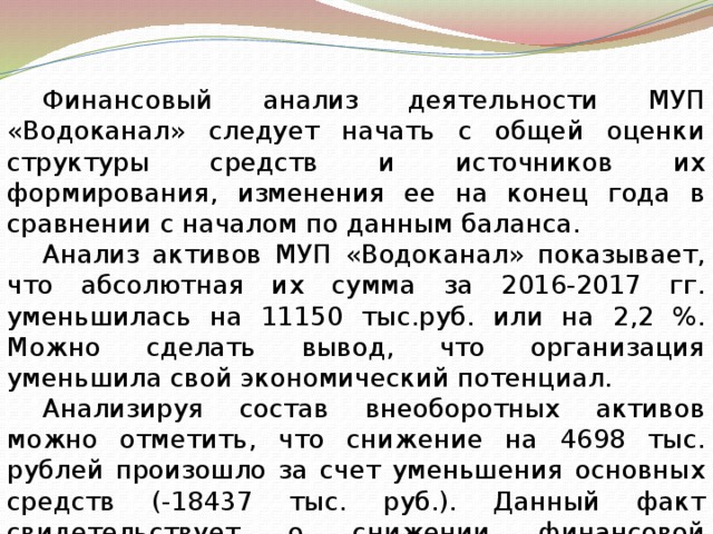 Финансовый анализ деятельности МУП «Водоканал» следует начать с общей оценки структуры средств и источников их формирования, изменения ее на конец года в сравнении с началом по данным баланса. Анализ активов МУП «Водоканал» показывает, что абсолютная их сумма за 2016-2017 гг. уменьшилась на 11150 тыс.руб. или на 2,2 %. Можно сделать вывод, что организация уменьшила свой экономический потенциал. Анализируя состав внеоборотных активов можно отметить, что снижение на 4698 тыс. рублей произошло за счет уменьшения основных средств (-18437 тыс. руб.). Данный факт свидетельствует о снижении финансовой устойчивости компании. 