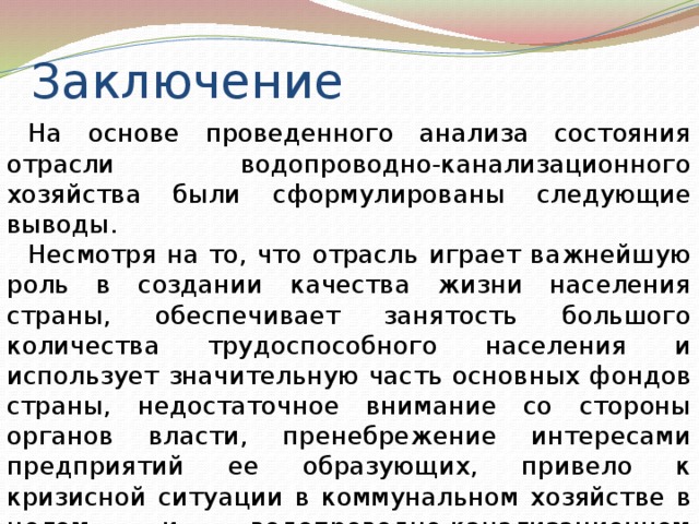 Заключение На основе проведенного анализа состояния отрасли водопроводно-канализационного хозяйства были сформулированы следующие выводы. Несмотря на то, что отрасль играет важнейшую роль в создании качества жизни населения страны, обеспечивает занятость большого количества трудоспособного населения и использует значительную часть основных фондов страны, недостаточное внимание со стороны органов власти, пренебрежение интересами предприятий ее образующих, привело к кризисной ситуации в коммунальном хозяйстве в целом и водопроводно-канализационном хозяйстве в частности. 