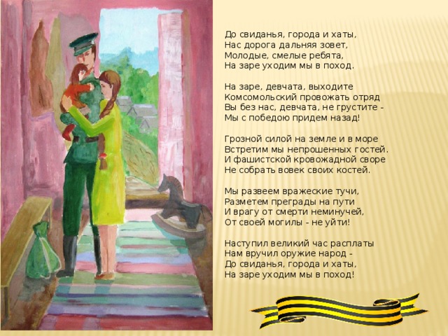 До свиданья, города и хаты, Нас дорога дальняя зовет, Молодые, смелые ребята, На заре уходим мы в поход. На заре, девчата, выходите Комсомольский провожать отряд Вы без нас, девчата, не грустите - Мы с победою придем назад! Грозной силой на земле и в море Встретим мы непрошенных гостей. И фашистской кровожадной своре Не собрать вовек своих костей. Мы развеем вражеские тучи, Разметем преграды на пути И врагу от смерти неминучей, От своей могилы - не уйти! Наступил великий час расплаты Нам вручил оружие народ - До свиданья, города и хаты, На заре уходим мы в поход!  