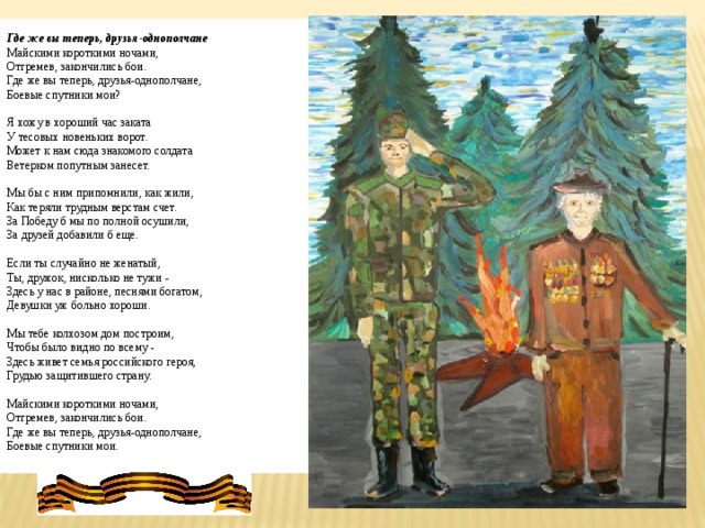 Где же вы теперь, друзья-однополчане Майскими короткими ночами,  Отгремев, закончились бои.  Где же вы теперь, друзья-однополчане,  Боевые спутники мои?   Я хожу в хороший час заката  У тесовых новеньких ворот.  Может к нам сюда знакомого солдата  Ветерком попутным занесет.   Мы бы с ним припомнили, как жили,  Как теряли трудным верстам счет.  За Победу б мы по полной осушили,  За друзей добавили б еще.   Если ты случайно не женатый,  Ты, дружок, нисколько не тужи -   Здесь у нас в районе, песнями богатом,  Девушки уж больно хороши.   Мы тебе колхозом дом построим,  Чтобы было видно по всему -   Здесь живет семья российского героя,  Грудью защитившего страну.    Майскими короткими ночами,  Отгремев, закончились бои.  Где же вы теперь, друзья-однополчане,  Боевые спутники мои.   