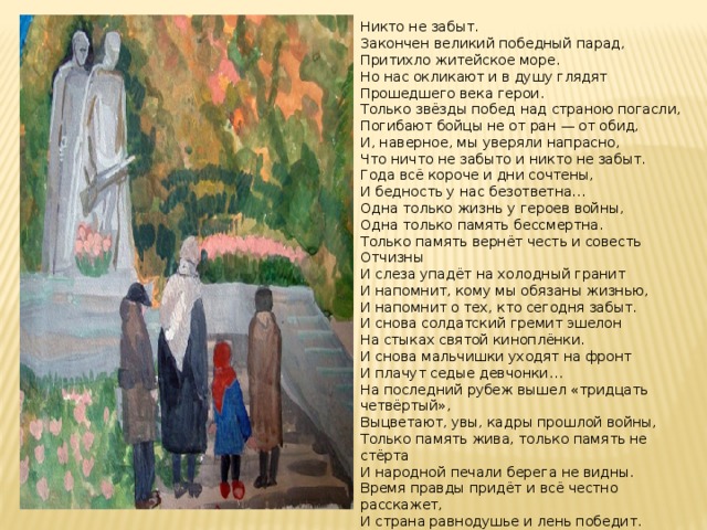 Никто не забыт. Закончен великий победный парад, Притихло житейское море. Но нас окликают и в душу глядят Прошедшего века герои. Только звёзды побед над страною погасли, Погибают бойцы не от ран — от обид, И, наверное, мы уверяли напрасно, Что ничто не забыто и никто не забыт. Года всё короче и дни сочтены, И бедность у нас безответна… Одна только жизнь у героев войны, Одна только память бессмертна. Только память вернёт честь и совесть Отчизны И слеза упадёт на холодный гранит И напомнит, кому мы обязаны жизнью, И напомнит о тех, кто сегодня забыт. И снова солдатский гремит эшелон На стыках святой киноплёнки. И снова мальчишки уходят на фронт И плачут седые девчонки… На последний рубеж вышел «тридцать четвёртый», Выцветают, увы, кадры прошлой войны, Только память жива, только память не стёрта И народной печали берега не видны. Время правды придёт и всё честно расскажет, И страна равнодушье и лень победит. Может, только тогда наши внуки докажут, Что ничто не забыто и никто не забыт . 