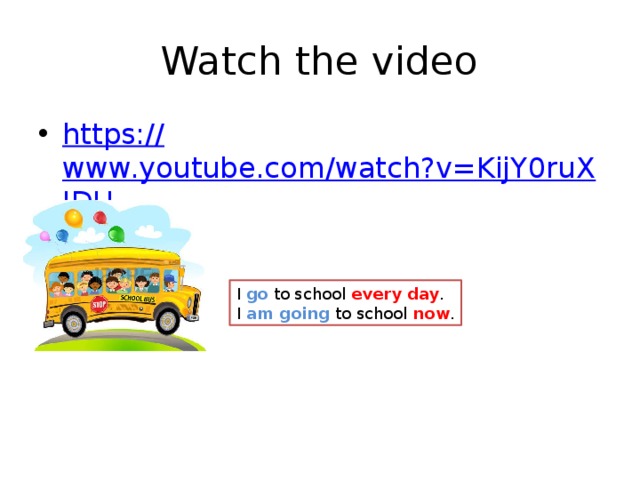 Watch the video https:// www.youtube.com/watch?v=KijY0ruXJDU I go to school every day . I am going to school now . Повторите правило – разницу между простым настоящим и длительным настоящим временами.  