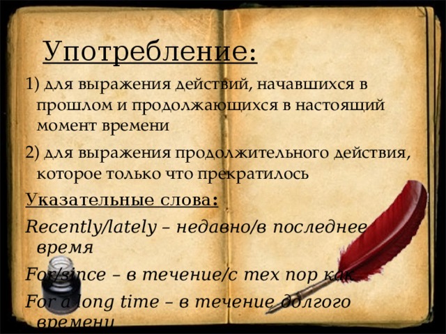 Употребление: 1) для выражения действий, начавшихся в прошлом и продолжающихся в настоящий момент времени 2) для выражения продолжительного действия, которое только что прекратилось Указательные  слова : Recently/lately – недавно/в последнее время For/since – в течение/с тех пор как For a long time – в течение долгого времени 