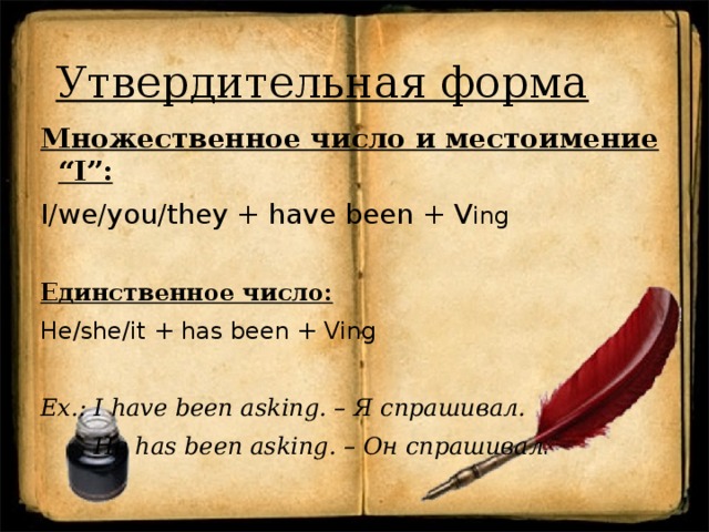 Утвердительная форма Множественное число и местоимение “I”: I/we/you/they + have been + V ing  Единственное число: He/she/it + has been + Ving Ex.: I have been asking. – Я спрашивал.  He has been asking. – Он спрашивал . 