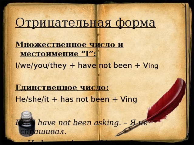 Отрицательная форма Множественное число и местоимение “I”: I/we/you/they + have not been + V ing Единственное число: He/she/it + has not been + Ving Ex.: I have not been asking. – Я не спрашивал.  He has not been asking. – Он не спрашивал.   