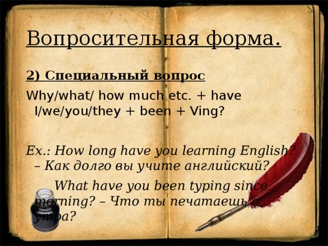 Вопросительная форма. 2) Специальный вопрос Why/what/ how much etc. + have I/we/you/they + been + Ving? Ex.: How long have you learning English? – Как долго вы учите английский?  What have you been typing since morning? – Что ты печатаешь с утра?  