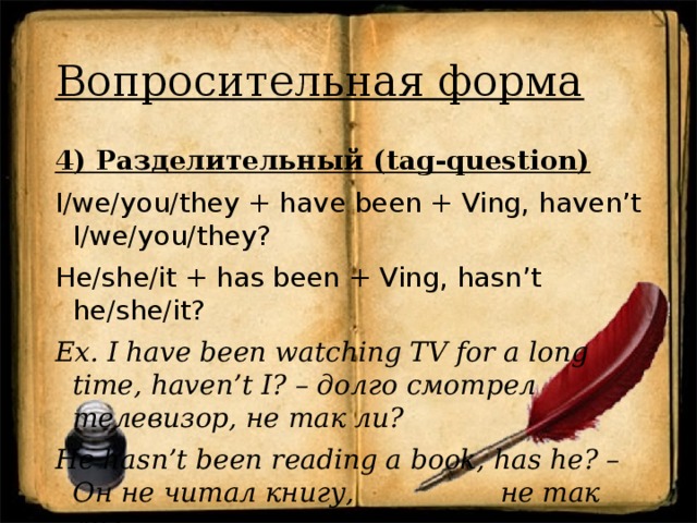 Вопросительная форма 4) Разделительный (tag-question) I/we/you/they + have been + Ving, haven’t I/we/you/they? He/she/it + has been + Ving, hasn’t he/she/it? Ex. I have been watching TV for a long time, haven’t I? – долго смотрел телевизор, не так ли? He hasn’t been reading a book, has he? – Он не читал книгу, не так ли?  