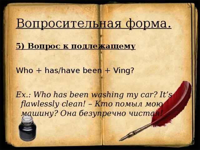 Вопросительная форма. 5) Вопрос к подлежащему Who + has/have been + Ving? Ex.: Who has been washing my car? It’s flawlessly clean! – Кто помыл мою машину? Она безупречно чистая! 