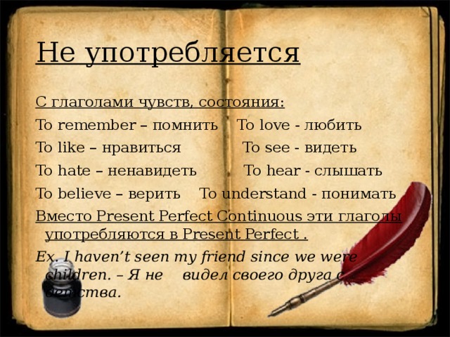 Не употребляется С глаголами чувств, состояния: To remember – помнить To love - любить To like – нравиться To see - видеть To hate – ненавидеть To hear - слышать To believe – верить To understand - понимать Вместо Present Perfect Continuous эти глаголы употребляются в Present Perfect . Ex. I haven’t seen my friend since we were children. – Я не видел своего друга с детства. 