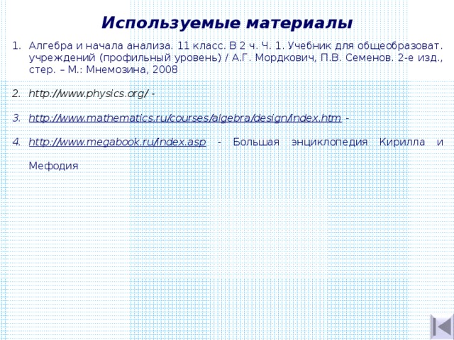 Используемые материалы Алгебра и начала анализа. 11 класс. В 2 ч. Ч. 1. Учебник для общеобразоват. учреждений (профильный уровень) / А.Г. Мордкович, П.В. Семенов. 2-е изд., стер. – М.: Мнемозина, 2008 http://www.physics.org/  - http://www.mathematics.ru/courses/algebra/design/index.htm - http://www.megabook.ru/index.asp - Большая энциклопедия Кирилла и Мефодия 