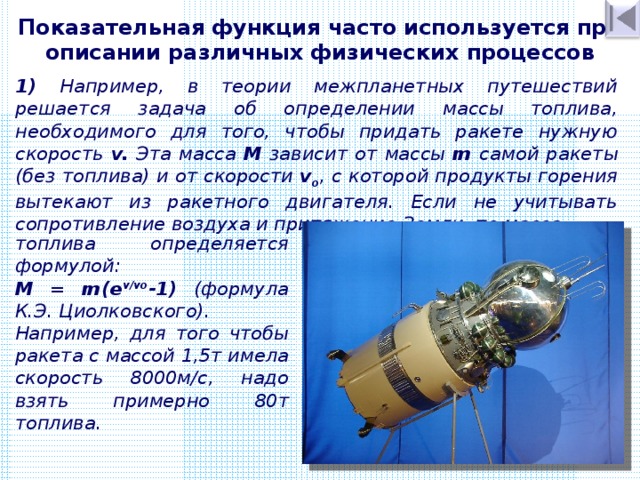 Показательная функция часто используется при описании различных физических процессов 1)  Например, в теории межпланетных путешествий решается задача об определении массы топлива, необходимого для того, чтобы придать ракете нужную скорость v. Эта масса М зависит от массы m самой ракеты (без топлива) и от скорости v o , с которой продукты горения вытекают из ракетного двигателя. Если не учитывать сопротивление воздуха и притяжение Земли, то масса топлива определяется формулой: М = m(e v/v o -1)  (формула К.Э.  Циолковского). Например, для того чтобы ракета с массой 1 , 5т имела скорость 8000м/с, надо взять примерно 80т топлива. 