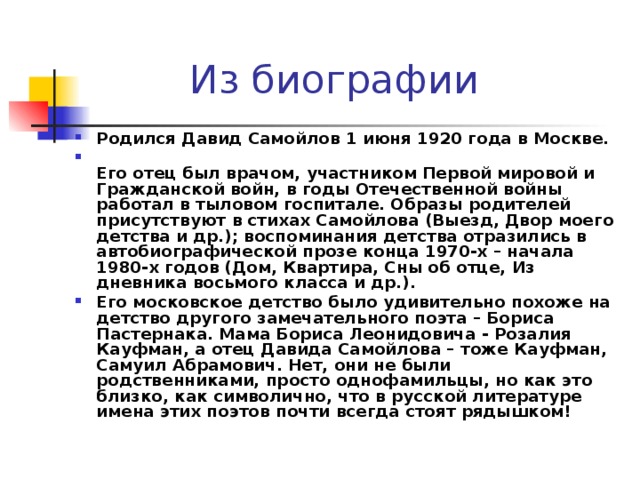 Из биографии Родился Давид Самойлов 1 июня 1920 года в Москве.  Его отец был врачом, участником Первой мировой и Гражданской войн, в годы Отечественной войны работал в тыловом госпитале. Образы родителей присутствуют в стихах Самойлова (Выезд, Двор моего детства и др.); воспоминания детства отразились в автобиографической прозе конца 1970-х – начала 1980-х годов (Дом, Квартира, Сны об отце, Из дневника восьмого класса и др.). Его московское детство было удивительно похоже на детство другого замечательного поэта – Бориса Пастернака. Мама Бориса Леонидовича - Розалия Кауфман, а отец Давида Самойлова – тоже Кауфман, Самуил Абрамович. Нет, они не были родственниками, просто однофамильцы, но как это близко, как символично, что в русской литературе имена этих поэтов почти всегда стоят рядышком! 