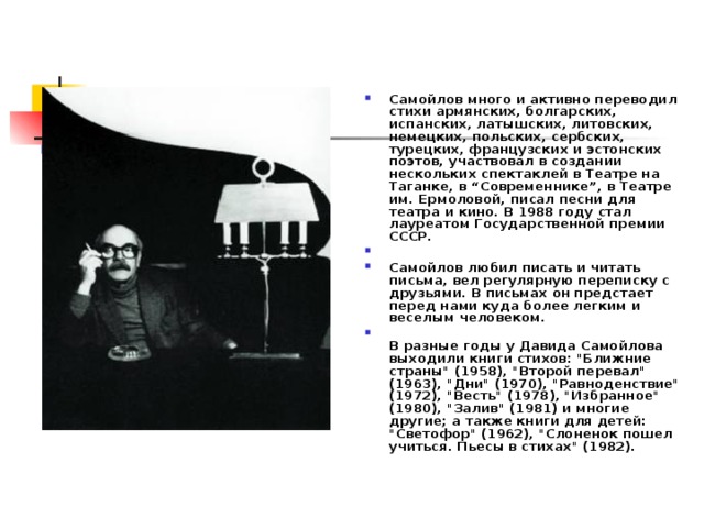 Самойлов много и активно переводил стихи армянских, болгарских, испанских, латышских, литовских, немецких, польских, сербских, турецких, французских и эстонских поэтов, участвовал в создании нескольких спектаклей в Театре на Таганке, в “Современнике”, в Театре им. Ермоловой, писал песни для театра и кино. В 1988 году стал лауреатом Государственной премии СССР.   Самойлов любил писать и читать письма, вел регулярную переписку с друзьями. В письмах он предстает перед нами куда более легким и веселым человеком.  В разные годы у Давида Самойлова выходили книги стихов: 
