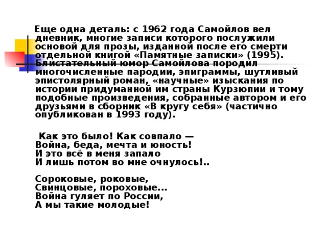  Еще одна деталь: с 1962 года Самойлов вел дневник, многие записи которого послужили основой для прозы, изданной после его смерти отдельной книгой «Памятные записки» (1995). Блистательный юмор Самойлова породил многочисленные пародии, эпиграммы, шутливый эпистолярный роман, «научные» изыскания по истории придуманной им страны Курзюпии и тому подобные произведения, собранные автором и его друзьями в сборник «В кругу себя» (частично опубликован в 1993 году).    Как это было! Как совпало —  Война, беда, мечта и юность!  И это всё в меня запало  И лишь потом во мне очнулось!..   Сороковые, роковые,  Свинцовые, пороховые...  Война гуляет по России,  А мы такие молодые! 