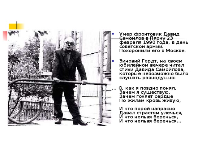 Умер фронтовик Давид Самойлов в Пярну 23 февраля 1990 года, в день советской армии. Похоронили его в Москве.   Зиновий Гердт, на своем юбилейном вечере читал стихи Давида Самойлова, которые невозможно было слушать равнодушно:   ... О, как я поздно понял,  Зачем я существую,  Зачем гоняет сердце  По жилам кровь живую,   И что порой напрасно  Давал страстям улечься,  И что нельзя беречься,  И что нельзя беречься...  