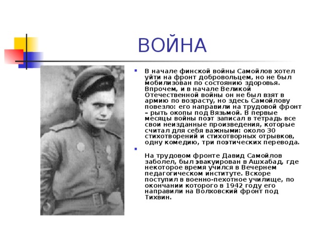 ВОЙНА В начале финской войны Самойлов хотел уйти на фронт добровольцем, но не был мобилизован по состоянию здоровья. Впрочем, и в начале Великой Отечественной войны он не был взят в армию по возрасту, но здесь Самойлову повезло: его направили на трудовой фронт – рыть окопы под Вязьмой. В первые месяцы войны поэт записал в тетрадь все свои неизданные произведения, которые считал для себя важными: около 30 стихотворений и стихотворных отрывков, одну комедию, три поэтических перевода.  На трудовом фронте Давид Самойлов заболел, был эвакуирован в Ашхабад, где некоторое время учился в Вечернем педагогическом институте. Вскоре поступил в военно-пехотное училище, по окончании которого в 1942 году его направили на Волховский фронт под Тихвин. 