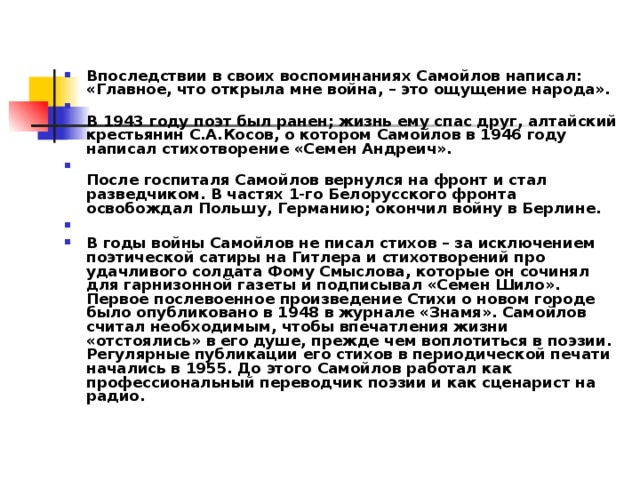 Впоследствии в своих воспоминаниях Самойлов написал: «Главное, что открыла мне война, – это ощущение народа».  В 1943 году поэт был ранен; жизнь ему спас друг, алтайский крестьянин С.А.Косов, о котором Самойлов в 1946 году написал стихотворение «Семен Андреич».  После госпиталя Самойлов вернулся на фронт и стал разведчиком. В частях 1-го Белорусского фронта освобождал Польшу, Германию; окончил войну в Берлине.   В годы войны Самойлов не писал стихов – за исключением поэтической сатиры на Гитлера и стихотворений про удачливого солдата Фому Смыслова, которые он сочинял для гарнизонной газеты и подписывал «Семен Шило». Первое послевоенное произведение Стихи о новом городе было опубликовано в 1948 в журнале «Знамя». Самойлов считал необходимым, чтобы впечатления жизни «отстоялись» в его душе, прежде чем воплотиться в поэзии. Регулярные публикации его стихов в периодической печати начались в 1955. До этого Самойлов работал как профессиональный переводчик поэзии и как сценарист на радио.   
