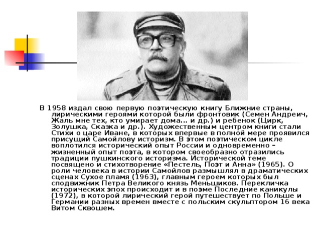 В 1958 издал свою первую поэтическую книгу Ближние страны, лирическими героями которой были фронтовик (Семен Андреич, Жаль мне тех, кто умирает дома... и др.) и ребенок (Цирк, Золушка, Сказка и др.). Художественным центром книги стали Стихи о царе Иване, в которых впервые в полной мере проявился присущий Самойлову историзм. В этом поэтическом цикле воплотился исторический опыт России и одновременно – жизненный опыт поэта, в котором своеобразно отразились традиции пушкинского историзма. Исторической теме посвящено и стихотворение «Пестель, Поэт и Анна» (1965). О роли человека в истории Самойлов размышлял в драматических сценах Сухое пламя (1963), главным героем которых был сподвижник Петра Великого князь Меньшиков. Перекличка исторических эпох происходит и в поэме Последние каникулы (1972), в которой лирический герой путешествует по Польше и Германии разных времен вместе с польским скульптором 16 века Витом Сквошем. 