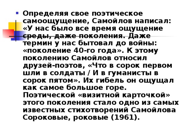 Определяя свое поэтическое самоощущение, Самойлов написал: «У нас было все время ощущение среды, даже поколения. Даже термин у нас бытовал до войны: «поколение 40-го года». К этому поколению Самойлов относил друзей-поэтов, «Что в сорок первом шли в солдаты / И в гуманисты в сорок пятом». Их гибель он ощущал как самое большое горе. Поэтической «визитной карточкой» этого поколения стало одно из самых известных стихотворений Самойлова Сороковые, роковые (1961). 