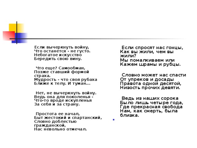 Если вычеркнуть войну,  Что останется - не густо.  Небогатое искусство  Бередить свою вину.    Что еще? Самообман,  Позже ставший формой страха.  Мудрость - что своя рубаха  Ближе к телу. И туман...    Нет, не вычеркнуть войну.  Ведь она для поколенья -  Что-то вроде искупленья  За себя и за страну.    Простота ее начал,  Быт жестокий и спартанский,  Словно доблестью гражданской,  Нас невольно отмечал.  Если спросят нас гонцы,  Как вы жили, чем вы жили?  Мы помалкиваем или  Кажем шрамы и рубцы.    Словно может нас спасти  От упреков и досады  Правота одной десятой,  Низость прочих девяти.    Ведь из наших сорока  Было лишь четыре года,  Где прекрасная свобода  Нам, как смерть, была близка.   