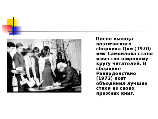  После выхода поэтического сборника Дни (1970) имя Самойлова стало известно широкому кругу читателей. В сборнике Равноденствие (1972) поэт объединил лучшие стихи из своих прежних книг.   