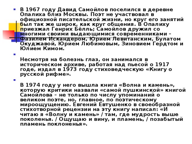 В 1967 году Давид Самойлов поселился в деревне Опалиха близ Москвы. Поэт не участвовал в официозной писательской жизни, но круг его занятий был так же широк, как круг общения. В Опалиху приезжал Генрих Бёлль; Самойлов дружил со многими своими выдающимися современниками – Фазилем Искандером, Юрием Левитанским, Булатом Окуджавой, Юрием Любимовым, Зиновием Гердтом и Юлием Кимом.  Несмотря на болезнь глаз, он занимался в историческом архиве, работая над пьесой о 1917 годе, издал в 1973 году стиховедческую «Книгу о русской рифме».  В 1974 году у него вышла книга «Волна и камень», которую критики назвали «самой пушкинской» книгой Самойлова – не только по числу упоминаний о великом поэте, но, главное, по поэтическому мироощущению. Евгений Евтушенко в своеобразной стихотворной рецензии на эту книгу написал: «И читаю я «Волну и камень» / там, где мудрость выше поколенья. / Ощущаю и вину, и пламень, / позабытый пламень поклоненья». 