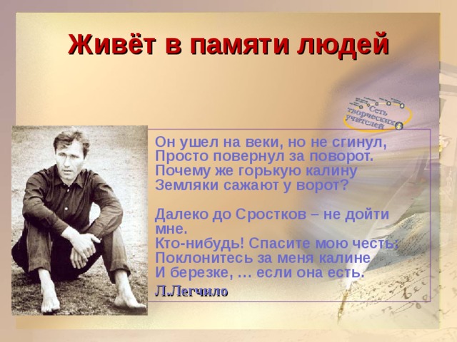 Живёт в памяти людей  Он ушел на веки, но не сгинул,  Просто повернул за поворот.  Почему же горькую калину  Земляки сажают у ворот?   Далеко до Сростков – не дойти мне.  Кто-нибудь! Спасите мою честь:  Поклонитесь за меня калине  И березке, … если она есть.  Л.Легчило  