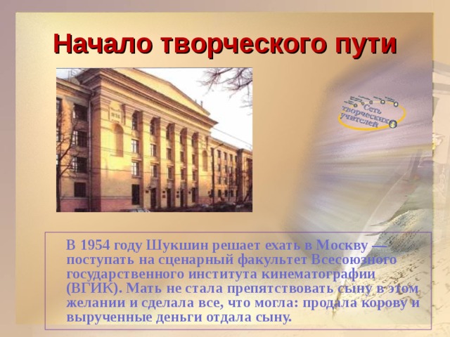 Начало творческого пути  В 1954 году Шукшин решает ехать в Москву — поступать на сценарный факультет Всесоюзного государственного института кинематографии (ВГИК). Мать не стала препятствовать сыну в этом желании и сделала все, что могла: продала корову и вырученные деньги отдала сыну.   
