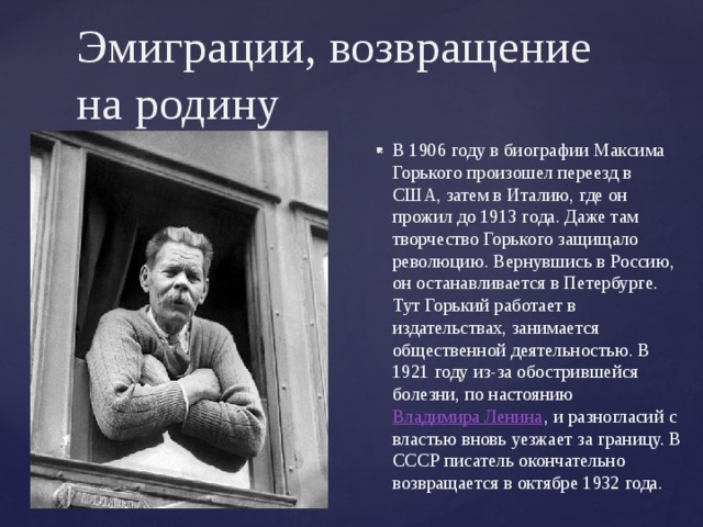 Эмиграции, возвращение на родину   В 1906 году в биографии Максима Горького произошел переезд в США, затем в Италию, где он прожил до 1913 года. Даже там творчество Горького защищало революцию. Вернувшись в Россию, он останавливается в Петербурге. Тут Горький работает в издательствах, занимается общественной деятельностью. В 1921 году из-за обострившейся болезни, по настоянию  Владимира Ленина , и разногласий с властью вновь уезжает за границу. В СССР писатель окончательно возвращается в октябре 1932 года.    