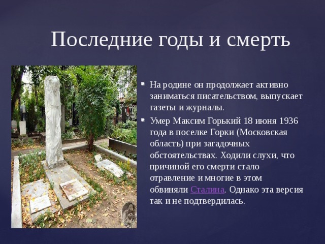 Последние годы и смерть На родине он продолжает активно заниматься писательством, выпускает газеты и журналы. Умер Максим Горький 18 июня 1936 года в поселке Горки (Московская область) при загадочных обстоятельствах. Ходили слухи, что причиной его смерти стало отравление и многие в этом обвиняли  Сталина . Однако эта версия так и не подтвердилась. 