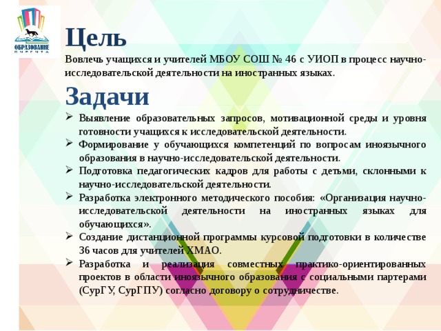 Цель Вовлечь учащихся и учителей МБОУ СОШ № 46 с УИОП в процесс научно-исследовательской деятельности на иностранных языках. Задачи Выявление образовательных запросов, мотивационной среды и уровня готовности учащихся к исследовательской деятельности. Формирование у обучающихся компетенций по вопросам иноязычного образования в научно-исследовательской деятельности. Подготовка педагогических кадров для работы с детьми, склонными к научно-исследовательской деятельности. Разработка электронного методического пособия: «Организация научно-исследовательской деятельности на иностранных языках для обучающихся». Создание дистанционной программы курсовой подготовки в количестве 36 часов для учителей ХМАО. Разработка и реализация совместных практико-ориентированных проектов в области иноязычного образования с социальными партерами (СурГУ, СурГПУ) согласно договору о сотрудничестве.  