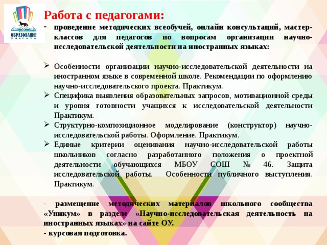 Работа с педагогами: проведение методических всеобучей, онлайн консультаций, мастер-классов для педагогов по вопросам организации научно-исследовательской деятельности на иностранных языках:  Особенности организации научно-исследовательской деятельности на иностранном языке в современной школе. Рекомендации по оформлению научно-исследовательского проекта. Практикум. Специфика выявления образовательных запросов, мотивационной среды и уровня готовности учащихся к исследовательской деятельности Практикум. Структурно-композиционное моделирование (конструктор) научно-исследовательской работы. Оформление. Практикум. Единые критерии оценивания научно-исследовательской работы школьников согласно разработанного положения о проектной деятельности обучающихся МБОУ СОШ № 46. Защита исследовательской работы. Особенности публичного выступления. Практикум. - размещение методических материалов школьного сообщества «Уникум» в разделе «Научно-исследовательская деятельность на иностранных языках» на сайте ОУ. - курсовая подготовка.  