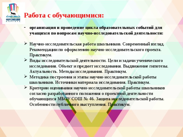 Работа с обучающимися: организация и проведение цикла образовательных событий для учащихся по вопросам научно-исследовательской деятельности: Научно-исследовательская работа школьников. Современный взгляд. Рекомендации по оформлению научно-исследовательского проекта. Практикум. Виды исследовательской деятельности. Цели и задачи ученического исследования. Объект и предмет исследования. Выдвижение гипотезы. Актуальность. Методы исследования. Практикум. Методика построения и этапы научно-исследовательской работы школьников. Источники материала исследования. Практикум. Критерии оценивания научно-исследовательской работы школьников согласно разработанного положения о проектной деятельности обучающихся МБОУ СОШ № 46. Защита исследовательской работы. Особенности публичного выступления. Практикум.  