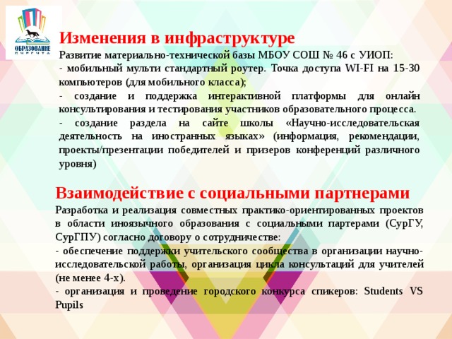 Изменения в инфраструктуре Развитие материально-технической базы МБОУ СОШ № 46 с УИОП: - мобильный мульти стандартный роутер. Точка доступа WI-FI на 15-30 компьютеров (для мобильного класса); - создание и поддержка интерактивной платформы для онлайн консультирования и тестирования участников образовательного процесса. - создание раздела на сайте школы «Научно-исследовательская деятельность на иностранных языках» (информация, рекомендации, проекты/презентации победителей и призеров конференций различного уровня)   Взаимодействие с социальными партнерами Разработка и реализация совместных практико-ориентированных проектов в области иноязычного образования с социальными партерами (СурГУ, СурГПУ) согласно договору о сотрудничестве: - обеспечение поддержки учительского сообщества в организации научно-исследовательской работы, организация цикла консультаций для учителей (не менее 4-х). - организация и проведение городского конкурса спикеров: Students VS Pupils 