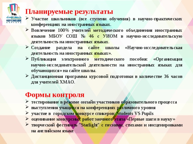 Планируемые результаты Участие школьников (все ступени обучения) в научно-практических конференциях на иностранных языках. Вовлечение 100% учителей методического объединения иностранных языков МБОУ СОШ № 46 с УИОМ в научно-исследовательскую деятельность на иностранных языках. Создание раздела на сайте школы «Научно-исследовательская деятельность на иностранных языках». Публикация электронного методического пособия: «Организация научно-исследовательской деятельности на иностранных языках для обучающихся» на сайте школы. Дистанционная программа курсовой подготовки в количестве 36 часов для учителей ХМАО.    Формы контроля тестирование в режиме онлайн участников образовательного процесса выступления учащихся на конференциях различного уровня участие в городском конкурсе спикеров: Students VS Pupils оценивание конкурсных работ заочного этапа «Первые шаги в науку» творческий фестиваль 