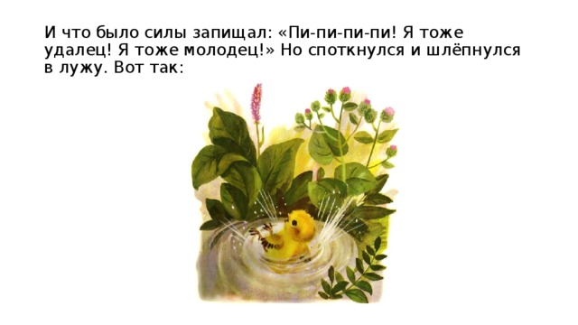 И что было силы запищал: «Пи-пи-пи-пи! Я тоже удалец! Я тоже молодец!» Но споткнулся и шлёпнулся в лужу. Вот так: 