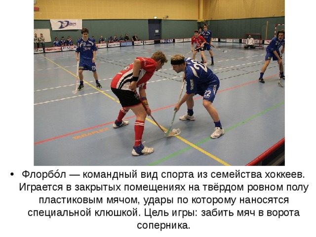 Флорбо́л — командный вид спорта из семейства хоккеев. Играется в закрытых помещениях на твёрдом ровном полу пластиковым мячом, удары по которому наносятся специальной клюшкой. Цель игры: забить мяч в ворота соперника. 