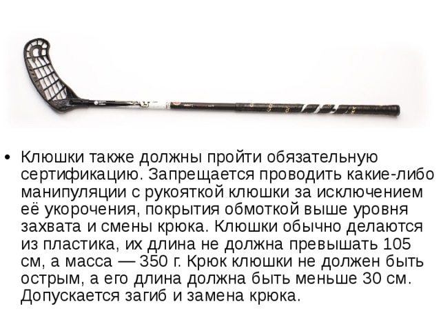 Клюшки также должны пройти обязательную сертификацию. Запрещается проводить какие-либо манипуляции с рукояткой клюшки за исключением её укорочения, покрытия обмоткой выше уровня захвата и смены крюка. Клюшки обычно делаются из пластика, их длина не должна превышать 105 см, а масса — 350 г. Крюк клюшки не должен быть острым, а его длина должна быть меньше 30 см. Допускается загиб и замена крюка. 