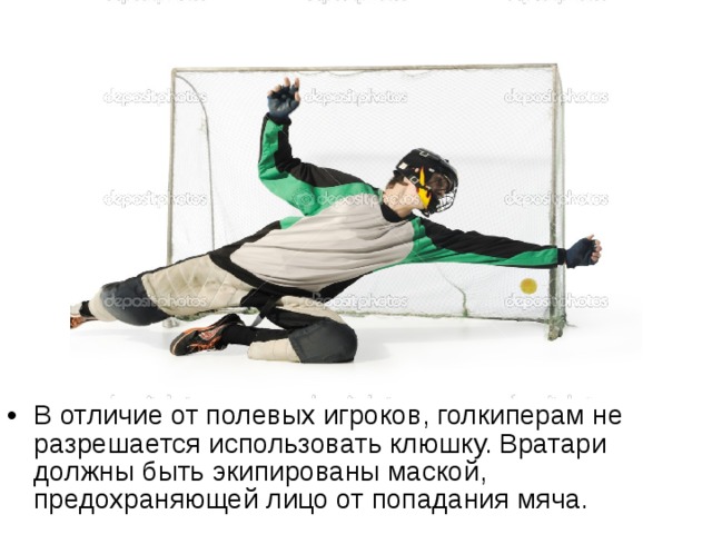 В отличие от полевых игроков, голкиперам не разрешается использовать клюшку. Вратари должны быть экипированы маской, предохраняющей лицо от попадания мяча. 