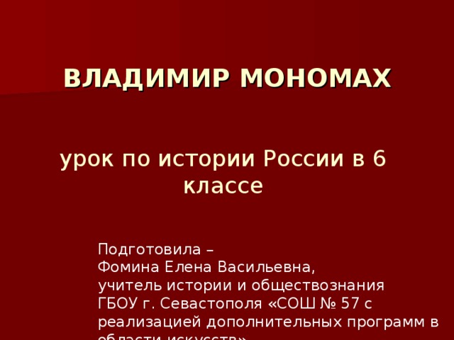  ВЛАДИМИР МОНОМАХ урок по истории России в 6 классе Подготовила – Фомина Елена Васильевна, учитель истории и обществознания ГБОУ г. Севастополя «СОШ № 57 с реализацией дополнительных программ в области искусств» 