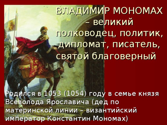 ВЛАДИМИР МОНОМАХ – великий полководец, политик, дипломат, писатель, святой благоверный  Родился в 1053 (1054) году в семье князя Всеволода Ярославича (дед по материнской линии – византийский император Константин Мономах) 