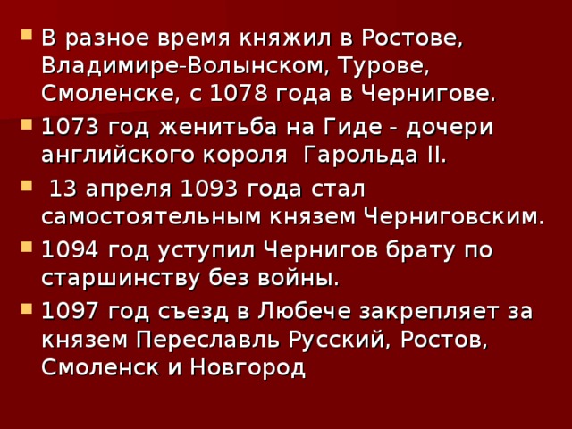 В разное время княжил в Ростове, Владимире-Волынском, Турове, Смоленске, с 1078 года в Чернигове. 1073 год женитьба на Гиде - дочери английского короля Гарольда II .  13 апреля 1093 года стал самостоятельным князем Черниговским. 1094 год уступил Чернигов брату по старшинству без войны. 1097 год съезд в Любече закрепляет за князем Переславль Русский, Ростов, Смоленск и Новгород 