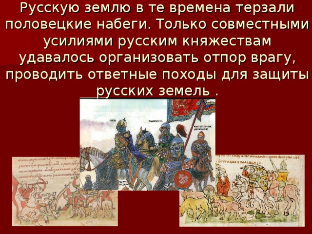 Русскую землю в те времена терзали половецкие набеги. Только совместными усилиями русским княжествам удавалось организовать отпор врагу, проводить ответные походы для защиты русских земель . 