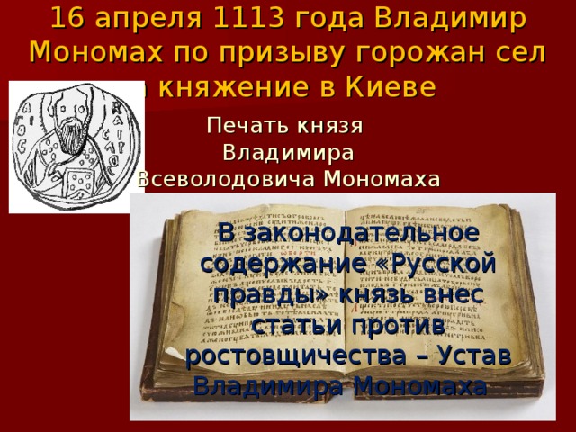 16 апреля 1113 года Владимир Мономах по призыву горожан сел на княжение в Киеве Печать князя Владимира Всеволодовича Мономаха В законодательное содержание «Русской правды» князь внес статьи против ростовщичества – Устав Владимира Мономаха 
