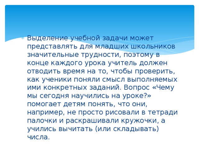 Выделение учебной задачи может представлять для младших школьников значительные трудности, поэтому в конце каждого урока учитель должен отводить время на то, чтобы проверить, как ученики поняли смысл выполняемых ими конкретных заданий. Вопрос «Чему мы сегодня научились на уроке?» помогает детям понять, что они, например, не просто рисовали в тетради палочки и раскрашивали кружочки, а учились вычитать (или складывать) числа.  