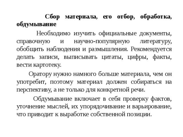  Сбор материала, его отбор, обработка, обдумывание  Необходимо изучить официальные документы, справочную и научно-популярную литературу, обобщить наблюдения и размышления. Рекомендуется делать записи, выписывать цитаты, цифры, факты, вести картотеку.  Оратору нужно намного больше материала, чем он употребит, поэтому материал должен собираться на перспективу, а не только для конкретной речи.  Обдумывание включает в себя проверку фактов, уточнение мыслей, их упорядочивание и варьирование, что приводит к выработке собственной позиции. 