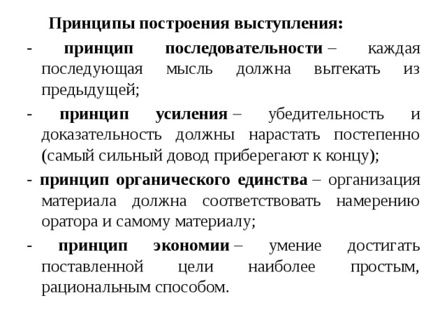  Принципы построения выступления: - принцип последовательности  – каждая последующая мысль должна вытекать из предыдущей; - принцип усиления  – убедительность и доказательность должны нарастать постепенно (самый сильный довод приберегают к концу); - принцип органического единства  – организация материала должна соответствовать намерению оратора и самому материалу; - принцип экономии  – умение достигать поставленной цели наиболее простым, рациональным способом. 