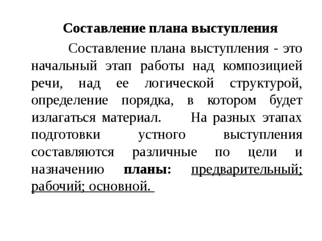  Составление плана выступления  Составление плана выступления - это начальный этап работы над композицией речи, над ее логической структурой, определение порядка, в котором будет излагаться материал. На разных этапах подготовки устного выступления составляются различные по цели и назначению планы:  предварительный; рабочий; основной.  