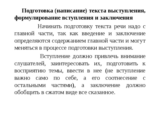  Подготовка (написание) текста выступления, формулирование вступления и заключения  Начинать подготовку текста речи надо с главной части, так как введение и заключение определяются содержанием главной части и могут меняться в процессе подготовки выступления.  Вступление должно привлечь внимание слушателей, заинтересовать их, подготовить к восприятию темы, ввести в нее (не вступление важно само по себе, а его соотнесение с остальными частями), а заключение должно обобщить в сжатом виде все сказанное. 